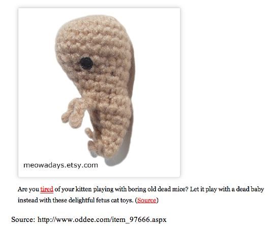 A knitted fetus doll made for your cat to play with. The discription of it goes like this: Are you tired of your kitten playing with boring old dead mice? Let it play with a dead baby instead with these delightful fetus cat toys.