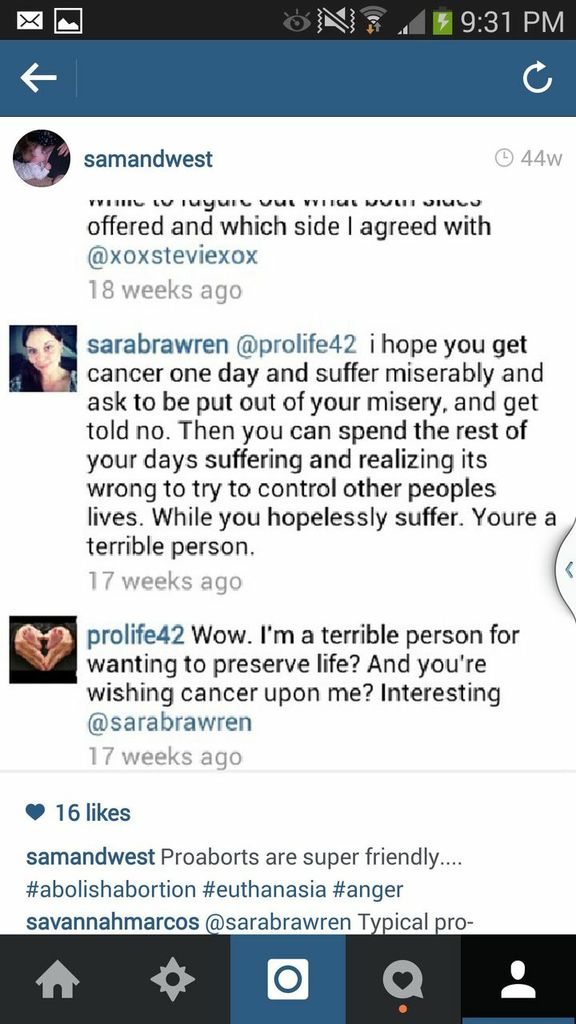 A conversation between two people. Sarahbrawren: "I hope you get cancer one day and suffer miserably and ask to be put our of your misery, and get told no. Then you can spend the rest of your days suffering and realizing its wrong to try to control other peoples lives. While you hopelessly suffer. Youre a terrible person." Prolife42: "Wow. I'm a terrible person for wanting to preserve life? And you're wishing cancer upon me? interesting."