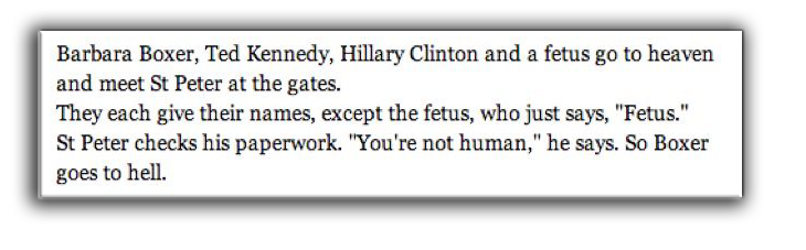 A fetus joke: Barbara Boxer, Ted Kennedy, Hillary Clinton and a fetus go to heaven and meet St Peter at the gates. They each give their names, except the fetus, who just says, "Fetus." St Peter checks his paperwork. "You're not human, " he says. So Boxer goes to hell.