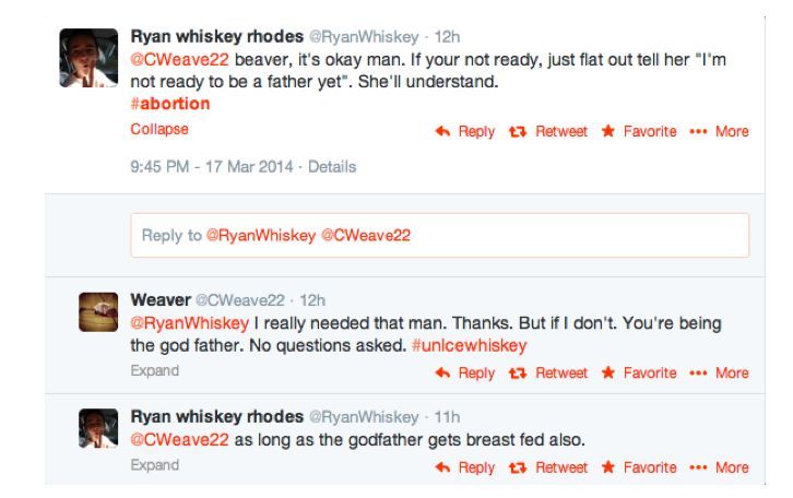 Tweet: @CWeave22 beaver, Its okay man. If your not ready, just flat out tell her "I'm not ready to be a father yet". She'll Understand. Tweet: @RyanWhiskey I really needed that man. Thanks. But If I dont. You're being the god father. No questions asked. Tweet: @CWeave22 As long as the godfather gets breast fed also.