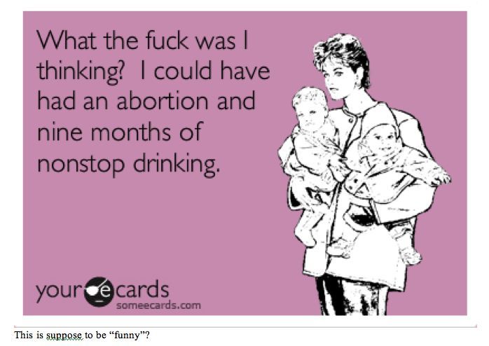 A ECard cartoon with a Mother holding two babies with this quote next to her: What the f**k was i thinking? I could have had an abortion and nine months of nonstop drinking.