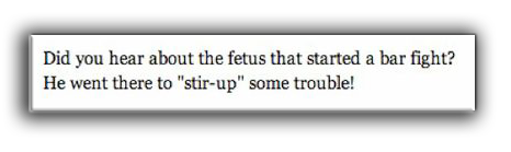 A fetus joke: Did you hear about the fetus that started a bar fight? He went there to "stir-up" some trouble!