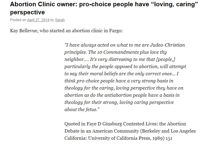 A quote by Kay Bellevue who started an abortion clinic in Fargo. She says: “I have always acted on what to me are Judeo-Christian principles. The 10 Commandments plus love thy neighbor.… It’s very distressing to me that [people,] particularly the people opposed to abortion, will attempt to say their moral beliefs are the only correct ones… I think pro-choice people have a very strong basis in theology for the caring, loving perspective they have on abortion as do the antiabortion people have a basis in theology for their strong, loving caring perspective about the fetus.”