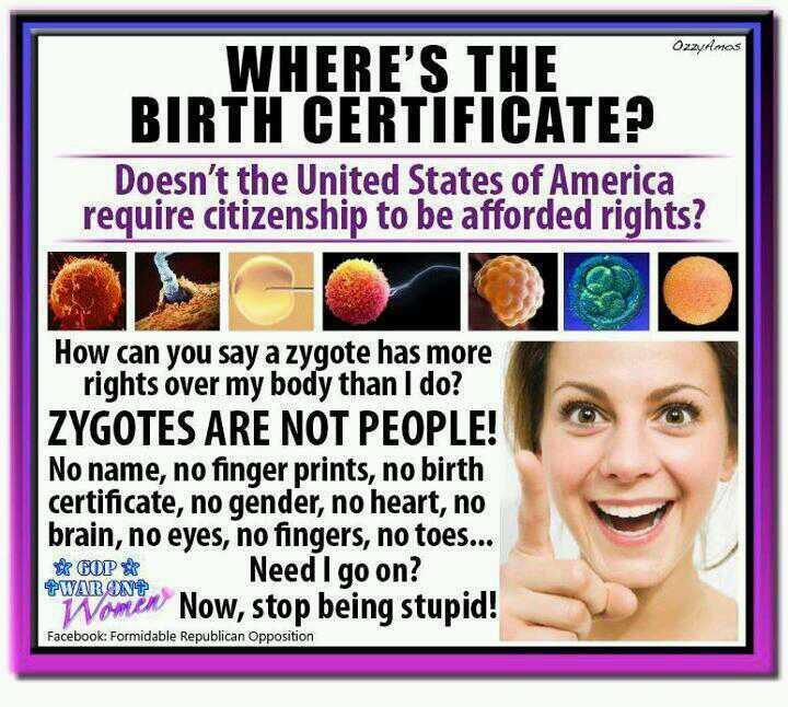 A picture that says: Where's The Birth Certificate? Doesn't the United States of America require citizenship to be afforded rights? How can you say a zygote has more rights over my body than i do? ZYGOTES ARE NOT PEOPLE! No name, no finger prints, no birth certificate, no gender, no heart, no brain, no eyes, no fingers, no toes...Need i go on? Now, stop being stupid!