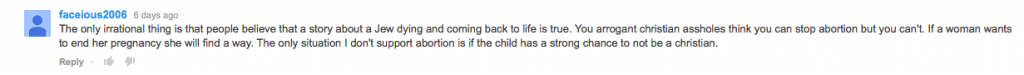 A YouTube comment from Facelous2006 that says: "The only irrational thing is that people believe that a story about a jew dying and coming back to life is true. You arrogant christian assholes think you can stop abortion but you cant. If a woman wants to end her pregnancy she will find a way. The only situation i dont support abortion is if the child has a strong chance to not be a christian."