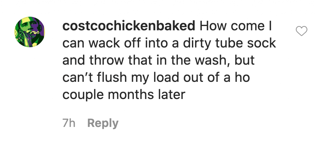 Costcochickenbaked says: "How come I can wack off into a dirty tube sock and throw that in the wash, but I can't flush my load out of a ho couple months later."
