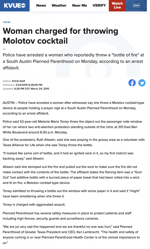 From KVUE (ABC) - Woman Charged For Throwing Molotov Cocktail 

A 52-year-old Texas woman has been arrested and charged with aggravated assault after witnesses say she threw a Molotov cocktail at pro-lifers praying outside an Austin Planned Parenthood. Police identified the perpetrator as Melanie Maria Toney who admitted to throwing the device. It was later discovered that Toney had previously testified against pro-life legislation in the state capitol.