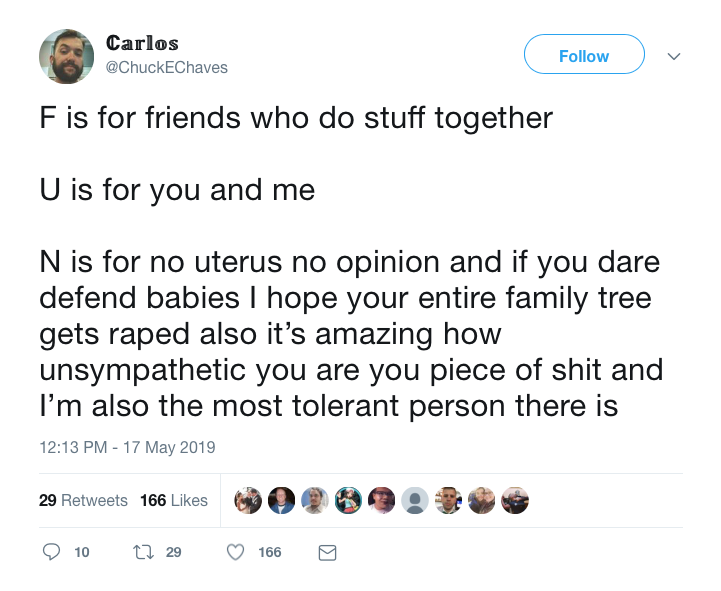 Carlos tweets: " F is for friends who do stuff together

U is for you and me

N is for nu uterus no opinion and if you dare defend babies I hope your entire family tree gets raped also it's amazing how unsympathetic you are you piece of shit and I'm also the most tolerant person there is." 