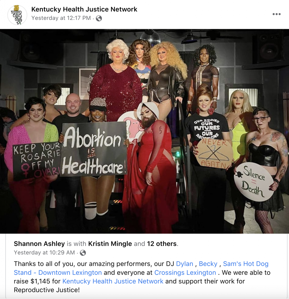 Kentucky Health Justice Network posted to Facebook a picture of what appears to be drag queens holding pro-choice signs saying: "Keep your Rosarie off my ovarie;" "Abortion is Healthcare!" "Never Again (with a coat hanger crossed out)" and "Silence = death". The photo's caption reads, "Thanks to all of you, our amazing performers, out DJ Dylan, Becky, Sam's Hot Dog Stand - Downtown Lexington and everyone at Crossings Lexington. We were able to raise $1,145 for Kentucky Health Justice Network and support their work for Reproductive Justice!"