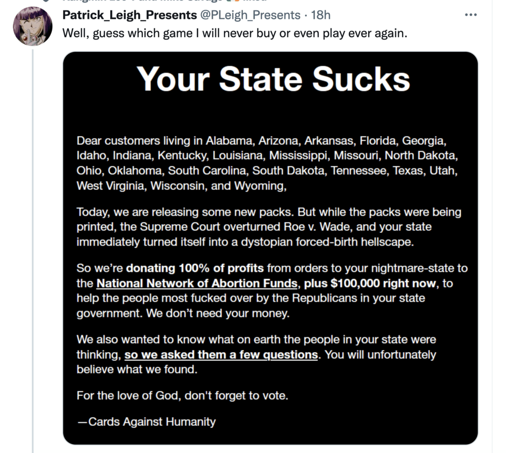 Twitter User shares a screenshot of a message from the makers of the game, " Cards Against Humanity." The message reads, "Your State Sucks. Dear customers living in Alabama, Arizona, Arkansas, Florida, Georgia, Idaho, Indiana, Kentucky, Louisiana, Mississippi, Missouri, North Dakota, Ohio, Oklahoma, South Carolina, South Dakota, Tennessee, Texas, Utah, West Virginia, Wisconsin, and Wyoming, Today, we are releasing some new packs. But while the packs were being printed, the Supreme Court overturned Roe v. Wade, and your state immediately turned itself into a dystopian forced-birth hellscape. So we're donating 100% of profits from your orders to your nightmare-state to the National Network of Abortion Funds, plus $100,000 right now, to help the people most f***ed over by the Republicans in your state government. We don't need your money. We also wanted to know what on earth the people in your state were thinking, so we asked them a few questions. You will unfortunately believe what we found. For the love of God, don't forget to vote. - Cards Against Humanity"