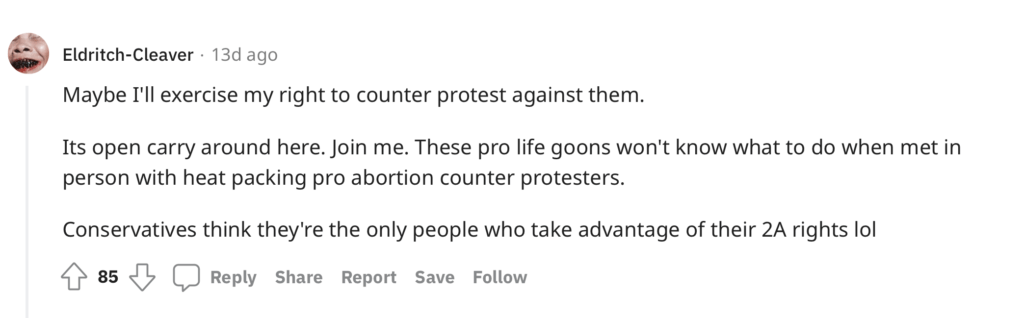 On a Reddit thread about pro-lifers potentially protesting at CVS and Walgreens locations because they will be filling prescriptions for chemical abortion drugs, one person commented: "Maybe I'll exercise my right to counter protest against them. Its open carry around here. Join me. These pro life goons won't know what to do when met in person with heat packing pro abortion counter protesters. Conservatives think they're the only people who take advantage of their 2A rights lol"